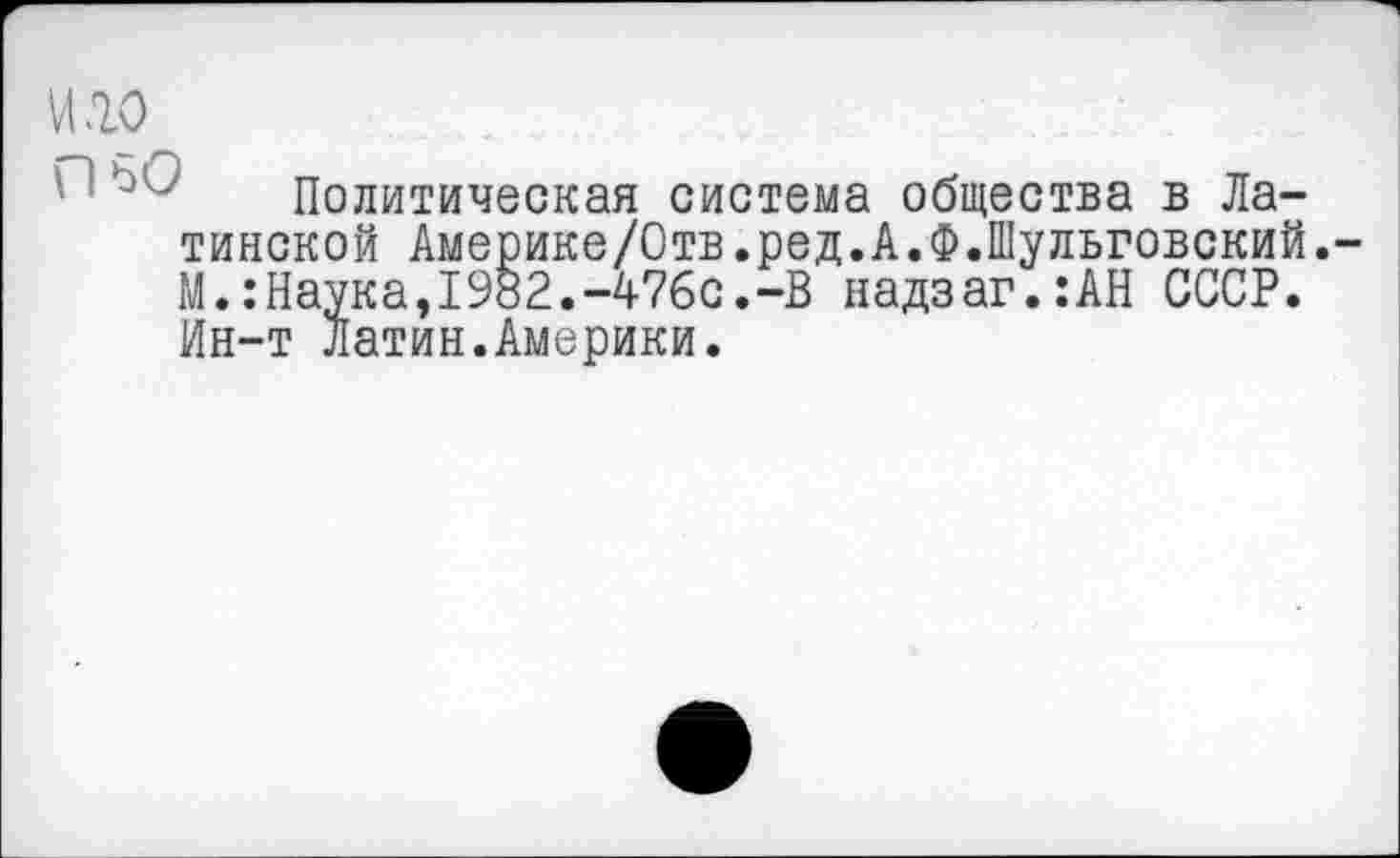 ﻿И .10
Политическая система общества в Латинской Америке/Отв.ред.А.Ф.Шульговский. М.:Наука,1982.-476с.-В надзаг.:АН СССР. Ин-т Латин.Америки.